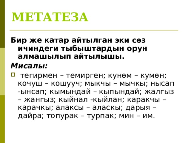 МЕТАТЕЗА Бир же катар айтылган эки сөз ичиндеги тыбыштардын орун алмашылып айтылышы. Мисалы:  тегирмен – темирген; кунөм – кумөн; кочуш – кошууч; мыкчы – мычкы; нысап -ынсап; кымындай – кыпындай; жалгыз – жангыз; кыйнал -кыйлан; каракчы – карачкы; алаксы – аласкы; дарыя – дайра; топурак – турпак; мин – им. 