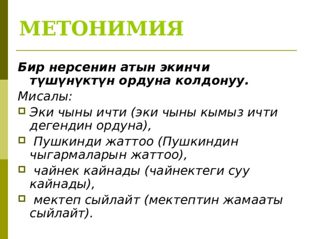 МЕТОНИМИЯ Бир нерсенин атын экинчи түшүнүктүн ордуна колдонуу. Мисалы: Эки чыны ичти (эки чыны кымыз ичти дегендин ордуна),  Пушкинди жаттоо (Пушкиндин чыгармаларын жаттоо),  чайнек кайнады (чайнектеги суу кайнады),  мектеп сыйлайт (мектептин жамааты сыйлайт).  