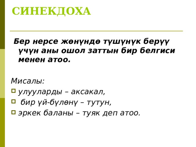 СИНЕКДОХА     Бер нерсе жөнүндө түшүнүк берүү үчүн аны ошол заттын бир белгиси менен атоо.  Мисалы: улууларды – аксакал,  бир үй-бүлөнү – тутун, эркек баланы – туяк деп атоо. 