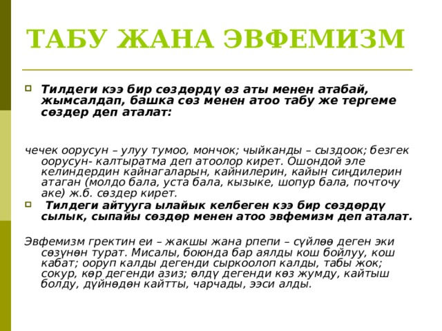 ТАБУ ЖАНА ЭВФЕМИЗМ Тилдеги кээ бир сөздөрдү өз аты менен атабай, жымсалдап, башка сөз менен атоо табу же тергеме сөздер деп аталат:   чечек оорусун – улуу тумоо, мончок; чыйканды – сыздоок; безгек оорусун- калтыратма деп атоолор кирет. Ошондой эле келиндердин кайнагаларын, кайнилерин, кайын сиңдилерин атаган (молдо бала, уста бала, кызыке, шопур бала, почточу аке) ж.б. сөздер кирет.  Тилдеги айтууга ылайык келбеген кээ бир сөздөрдү сылык, сыпайы сөздөр менен атоо эвфемизм деп аталат.  Эвфемизм гректин еи – жакшы жана рпепи – сүйлөө деген эки сөзүнөн турат. Мисалы, боюнда бар аялды кош бойлуу, кош кабат; ооруп калды дегенди сыркоолоп калды, табы жок; сокур, көр дегенди азиз; өлдү дегенди көз жумду, кайтыш болду, дүйнөдөн кайтты, чарчады, ээси алды.  