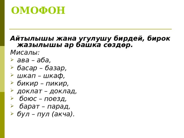 ОМОФОН   Айтылышы жана угулушу бирдей, бирок жазылышы ар башка сөздөр. Мисалы: ава – аба, басар – базар, шкап – шкаф, бикир – пикир, доклат – доклад,  боюс – поезд,  барат – парад, бул – пул (акча).  