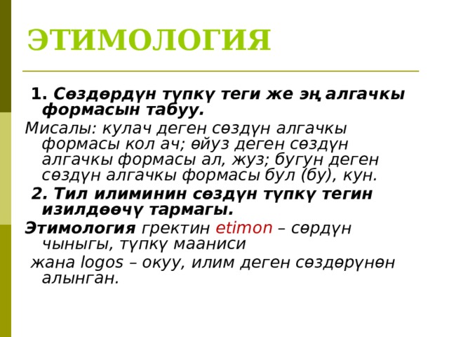 ЭТИМОЛОГИЯ   1. Сөздөрдүн түпкү теги же эң алгачкы формасын табуу. Мисалы: кулач деген сөздүн алгачкы формасы кол ач; өйуз деген сөздүн алгачкы формасы ал, жуз; бугун деген сөздүн алгачкы формасы бул (бу), кун.  2. Тил илиминин сөздүн түпкү тегин изилдөөчү тармагы. Этимология гректин etimon – сөрдүн чыныгы, түпкү мааниси  жана logos – окуу, илим деген сөздөрүнөн алынган.  