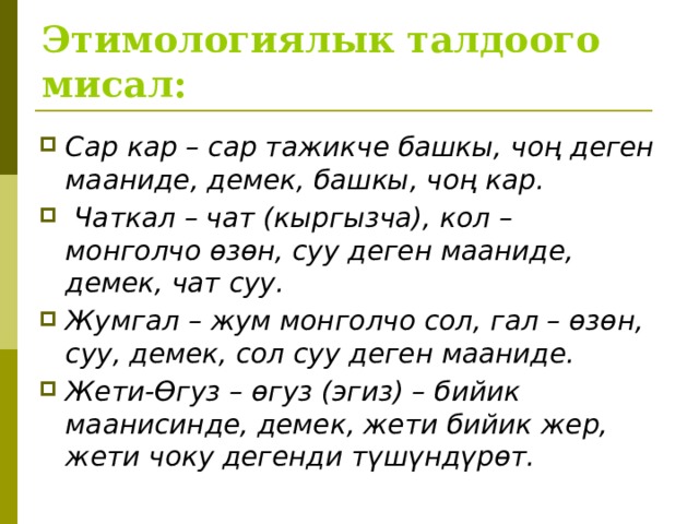 Этимологиялык талдоого мисал: Сар кар – сар тажикче башкы, чоң деген мааниде, демек, башкы, чоң кар.  Чаткал – чат (кыргызча), кол – монголчо өзөн, суу деген мааниде, демек, чат суу. Жумгал – жум монголчо сол, гал – өзөн, суу, демек, сол суу деген мааниде. Жети-Өгуз – өгуз (эгиз) – бийик маанисинде, демек, жети бийик жер, жети чоку дегенди түшүндүрөт.   