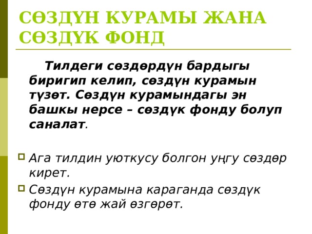 СӨЗДҮН КУРАМЫ ЖАНА СӨЗДҮК ФОНД   Тилдеги сөздөрдүн бардыгы биригип келип, сөздүн курамын түзөт. Сөздүн курамындагы эн башкы нерсе – сөздүк фонду болуп саналат .  Ага тилдин уюткусу болгон уңгу сөздөр кирет. Сөздүн курамына караганда сөздүк фонду өтө жай өзгөрөт.  
