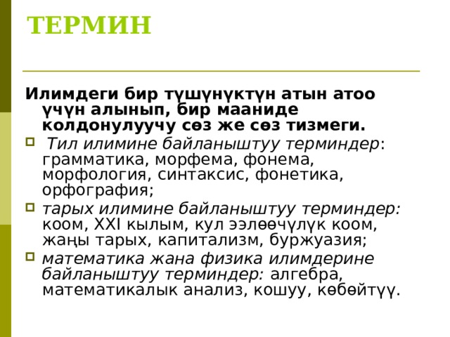 ТЕРМИН   Илимдеги бир түшүнүктүн атын атоо үчүн алынып, бир мааниде колдонулуучу сөз же сөз тизмеги.  Тил илимине байланыштуу терминдер : грамматика, морфема, фонема, морфология, синтаксис, фонетика, орфография; тарых илимине байланыштуу терминдер: коом, XXI кылым, кул ээлөөчүлүк коом, жаңы тарых, капитализм, буржуазия; математика жана физика илимдерине байланыштуу терминдер: алгебра, математикалык анализ, кошуу, көбөйтүү.  