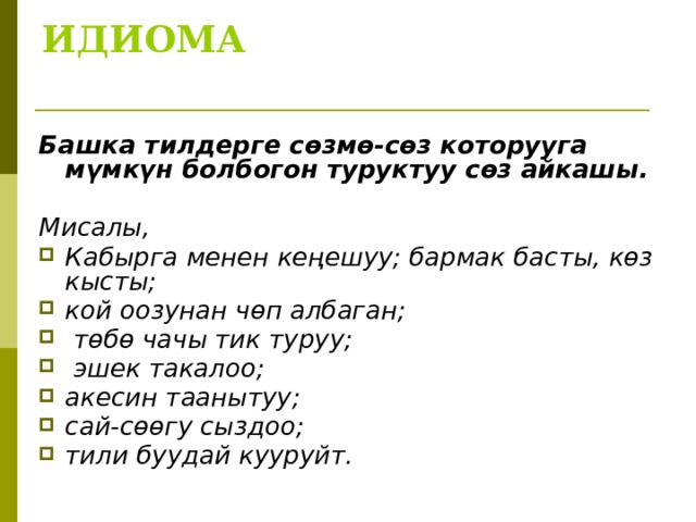 ИДИОМА   Башка тилдерге сөзмө-сөз которууга мүмкүн болбогон туруктуу сөз айкашы.  Мисалы, Кабырга менен кеңешуу; бармак басты, көз кысты; кой оозунан чөп албаган;  төбө чачы тик туруу;  эшек такалоо; акесин таанытуу; сай-сөөгу сыздоо; тили буудай кууруйт.  