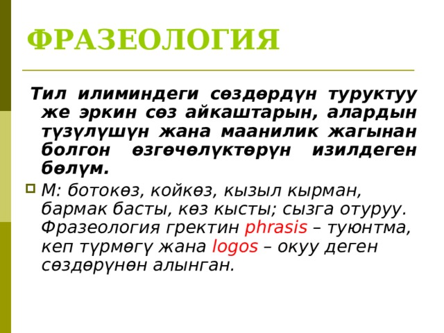 ФРАЗЕОЛОГИЯ   Тил илиминдеги сөздөрдүн туруктуу же эркин сөз айкаштарын, алардын түзүлүшүн жана маанилик жагынан болгон өзгөчөлүктөрүн изилдеген бөлүм. М: ботокөз, койкөз, кызыл кырман, бармак басты, көз кысты; сызга отуруу. Фразеология гректин phrasis – туюнтма, кеп түрмөгү жана logos – окуу деген сөздөрүнөн алынган.  