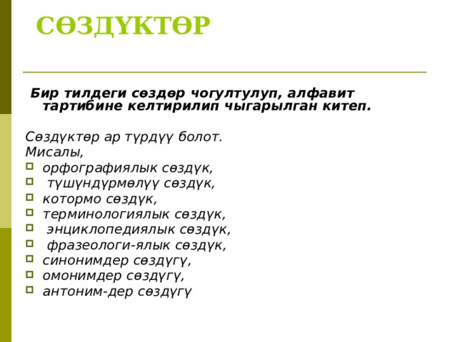  СӨЗДҮКТӨР    Бир тилдеги сөздөр чогултулуп, алфавит тартибине келтирилип чыгарылган китеп.  Сөздүктөр ар түрдүү болот. Мисалы, орфографиялык сөздүк,  түшүндүрмөлүү сөздүк, котормо сөздүк, терминологиялык сөздүк,  энциклопедиялык сөздүк,  фразеологи-ялык сөздүк, синонимдер сөздүгү, омонимдер сөздүгү, антоним-дер сөздүгү   