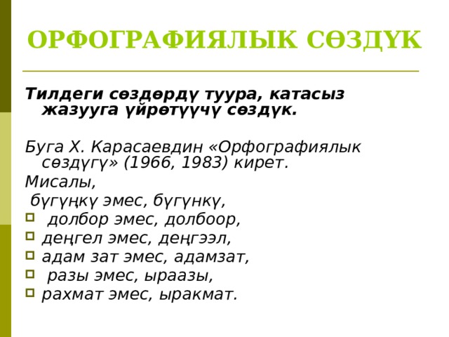 ОРФОГРАФИЯЛЫК СӨЗДҮК Тилдеги сөздөрдү туура, катасыз жазууга үйрөтүүчү сөздүк.   Буга X. Карасаевдин «Орфографиялык сөздүгү» (1966, 1983) кирет. Мисалы,  бүгүңкү эмес, бүгүнкү,  долбор эмес, долбоор, деңгел эмес, деңгээл, адам зат эмес, адамзат,  разы эмес, ыраазы, рахмат эмес, ыракмат. 