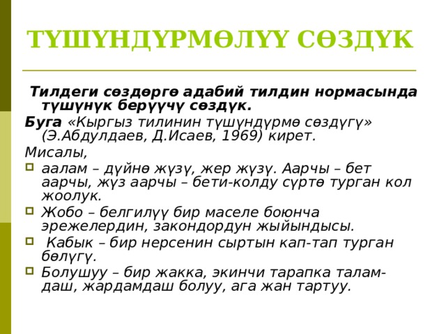 ТҮШҮНДҮРМӨЛҮҮ СӨЗДҮК   Тилдеги сөздөргө адабий тилдин нормасында түшүнүк берүүчү сөздүк. Буга «Кыргыз тилинин түшүндүрмө сөздүгү» (Э.Абдулдаев, Д.Исаев, 1969) кирет. Мисалы, аалам – дүйнө жүзү, жер жүзү. Аарчы – бет аарчы, жүз аарчы – бети-колду сүртө турган кол жоолук. Жобо – белгилүү бир маселе боюнча эрежелердин, закондордун жыйындысы.  Кабык – бир нерсенин сыртын кап-тап турган бөлүгү. Болушуу – бир жакка, экинчи тарапка талам-даш, жардамдаш болуу, ага жан тартуу.  