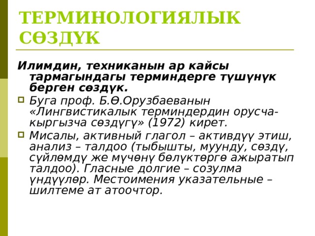 ТЕРМИНОЛОГИЯЛЫК СӨЗДҮК Илимдин, техниканын ар кайсы тармагындагы терминдерге түшүнүк берген сөздүк. Буга проф. Б.Ө.Орузбаеванын «Лингвистикалык терминдердин орусча-кыргызча сөздүгү» (1972) кирет. Мисалы, активный глагол – активдүү этиш, анализ – талдоо (тыбышты, муунду, сөздү, сүйлөмдү же мүчөнү бөлүктөргө ажыратып талдоо). Гласные долгие – созулма үндүүлөр. Местоимения указательные – шилтеме ат атоочтор.  