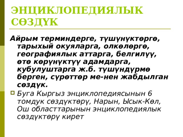 ЭНЦИКЛОПЕДИЯЛЫК СӨЗДҮК Айрым терминдерге, түшүнүктөргө, тарыхый окуяларга, олкөлөргө, географиялык аттарга, белгилүү, өтө көрүнүктүү адамдарга, кубулуштарга ж.б. түшүндүрмө берген, сүрөттөр ме-нен жабдылган сөздүк. Буга Кыргыз энциклопедиясынын 6 томдук сөздүктөрү, Нарын, Ысык-Көл, Ош областтарынын энциклопедиялык сөздүктөрү кирет  