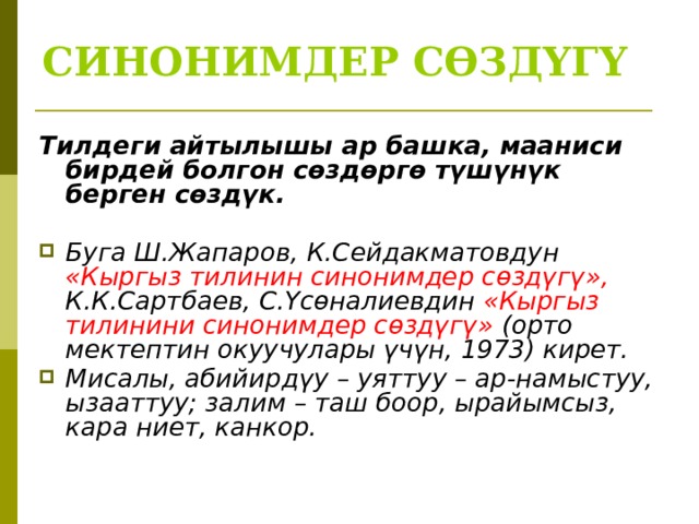 СИНОНИМДЕР СӨЗДҮГҮ Тилдеги айтылышы ар башка, мааниси бирдей болгон сөздөргө түшүнүк берген сөздүк.  Буга Ш.Жапаров, К.Сейдакматовдун «Кыргыз тилинин синонимдер сөздүгү», К.К.Сартбаев, С.Үсөналиевдин «Кыргыз тилинини синонимдер сөздүгү» (орто мектептин окуучулары үчүн, 1973) кирет. Мисалы, абийирдүу – уяттуу – ар-намыстуу, ызааттуу; залим – таш боор, ырайымсыз, кара ниет, канкор.  