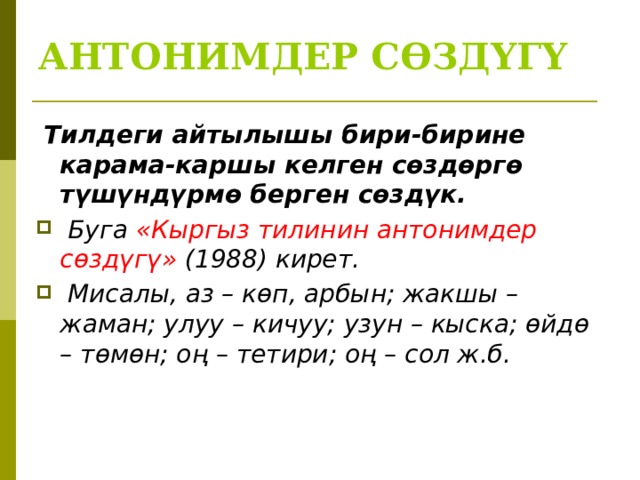 АНТОНИМДЕР СӨЗДҮГҮ   Тилдеги айтылышы бири-бирине карама-каршы келген сөздөргө түшүндүрмө берген сөздүк.  Буга «Кыргыз тилинин антонимдер сөздүгү» (1988) кирет.  Мисалы, аз – көп, арбын; жакшы – жаман; улуу – кичуу; узун – кыска; өйдө – төмөн; оң – тетири; оң – сол ж.б.  