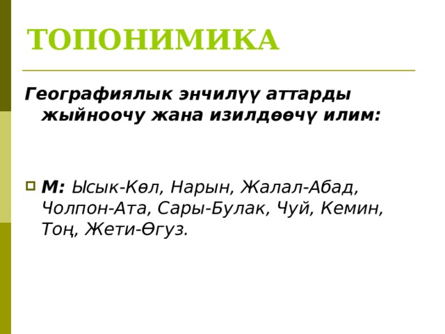ТОПОНИМИКА Географиялык энчилүү аттарды жыйноочу жана изилдөөчү илим:   М: Ысык-Көл, Нарын, Жалал-Абад, Чолпон-Ата, Сары-Булак, Чуй, Кемин, Тоң, Жети-Өгуз.    