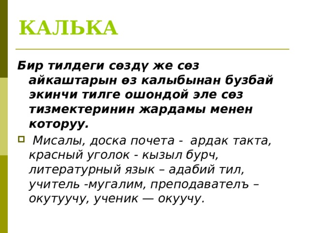 КАЛЬКА Бир тилдеги сөздү же сөз айкаштарын өз калыбынан бузбай экинчи тилге ошондой эле сөз тизмектеринин жардамы менен которуу.  Мисалы, доска почета - ардак такта, красный уголок - кызыл бурч, литературный язык – адабий тил, учитель -мугалим, преподавателъ – окутуучу, ученик — окуучу.  