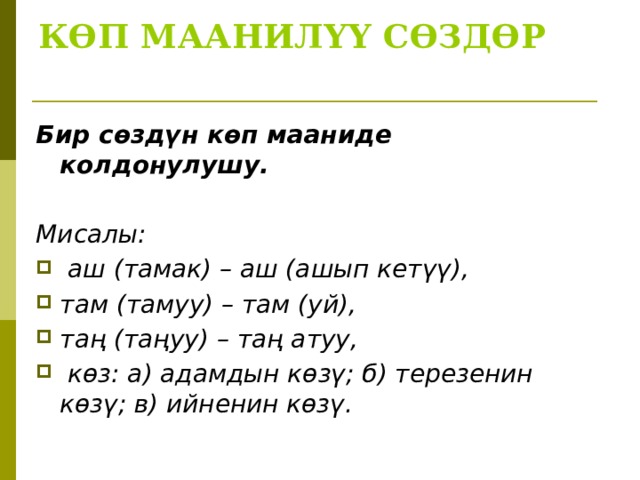 КӨП МААНИЛҮҮ СӨЗДӨР   Бир сөздүн көп мааниде колдонулушу.  Мисалы:  аш (тамак) – аш (ашып кетүү), там (тамуу) – там (уй), таң (таңуу) – таң атуу,  көз: а) адамдын көзү; б) терезенин көзү; в) ийненин көзү.  
