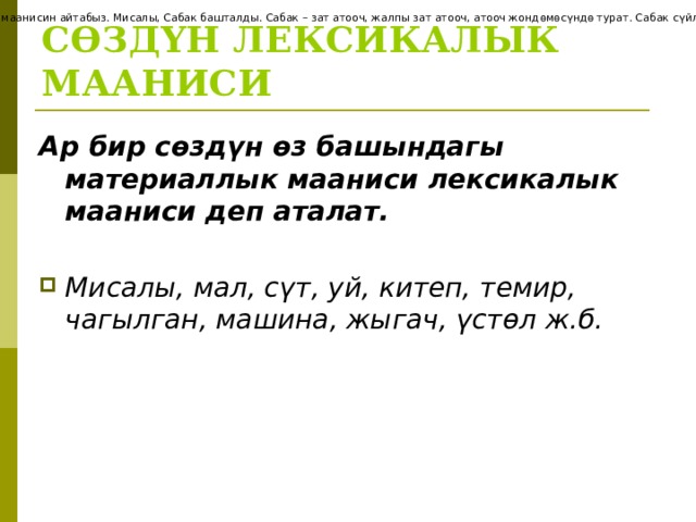 С Ө ЗД Ү Н ГРАММАТИКАЛЫК МААНИСИ С ө зд ө рд ү н грамматиканын карамагына т ү шк ө нд ө с ү йл ө мг ө карата ө з ара катышка ээ болгон маанисин айтабыз. Мисалы, Сабак башталды. Сабак – зат атооч, жалпы зат атооч, атооч жонд ө м ө с ү нд ө турат. Сабак с ү йл ө мд ү н ээси, эмне? деген суроого жооп берди, у ң гу т ү рд ө турат; башталды – этиш, баяндооч. СӨЗДҮН ЛЕКСИКАЛЫК МААНИСИ Ар бир сөздүн өз башындагы материаллык мааниси лексикалык мааниси деп аталат.  Мисалы, мал, сүт, уй, китеп, темир, чагылган, машина, жыгач, үстөл ж.б.    