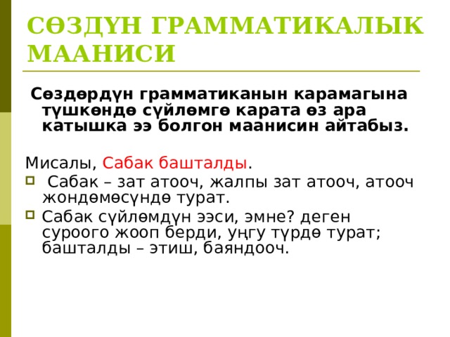 СӨЗДҮН ГРАММАТИКАЛЫК МААНИСИ   Сөздөрдүн грамматиканын карамагына түшкөндө сүйлөмгө карата өз ара катышка ээ болгон маанисин айтабыз. Мисалы, Сабак башталды .  Сабак – зат атооч, жалпы зат атооч, атооч жондөмөсүндө турат. Сабак сүйлөмдүн ээси, эмне? деген суроого жооп берди, уңгу түрдө турат; башталды – этиш, баяндооч.   