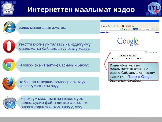 издөө машинасын жүктөө; текстти киргизүү талаасына изделүүчү маалыматка байланыштуу сөздү жазуу; «Поиск» (же «Найти») баскычын басуу; табылган гипершилтемелер аркылуу керектүү сайтты ачуу; керектүү маалыматты (текст, сүрөт, видео, аудио-файл) дискке сактоо, же ошол жерден эле окуу, көрүү, угуу. Интернеттен маалымат издөө Издегибиз келген маалыматтын атын же ошого байланышкан сөздү киргизип, Поиск в Google баскычын басабыз 