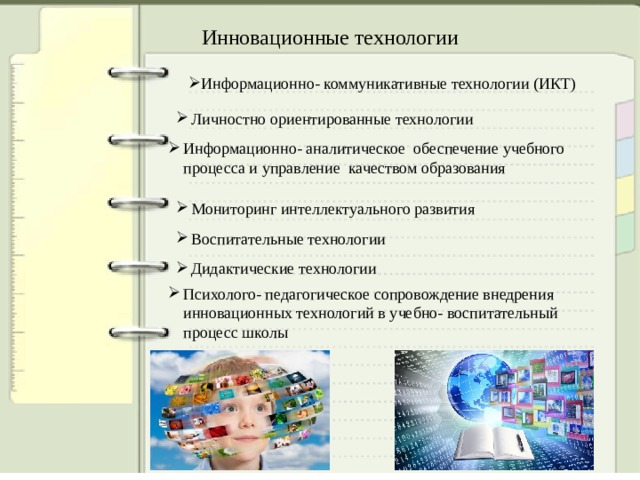 Инновационные технологии Информационно- коммуникативные технологии (ИКТ) Личностно ориентированные технологии Личностно ориентированные технологии Информационно- аналитическое обеспечение учебного процесса и управление качеством образования Информационно- аналитическое обеспечение учебного процесса и управление качеством образования Мониторинг интеллектуального развития Мониторинг интеллектуального развития Воспитательные технологии Воспитательные технологии Дидактические технологии Дидактические технологии Психолого- педагогическое сопровождение внедрения инновационных технологий в учебно- воспитательный процесс школы Психолого- педагогическое сопровождение внедрения инновационных технологий в учебно- воспитательный процесс школы 