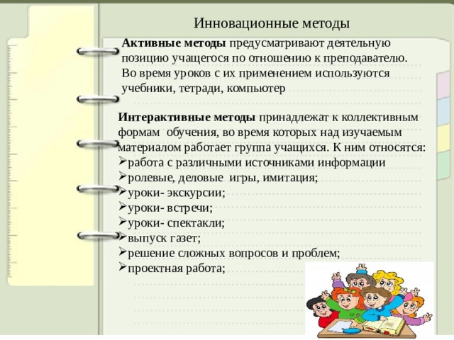Инновационные методы Активные методы предусматривают деятельную позицию учащегося по отношению к преподавателю. Во время уроков с их применением используются учебники, тетради, компьютер Интерактивные методы принадлежат к коллективным формам обучения, во время которых над изучаемым материалом работает группа учащихся. К ним относятся: работа с различными источниками информации ролевые, деловые игры, имитация; уроки- экскурсии; уроки- встречи; уроки- спектакли; выпуск газет; решение сложных вопросов и проблем; проектная работа; 