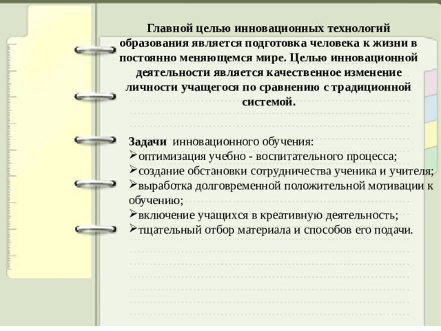 Главной целью инновационных технологий образования является подготовка человека к жизни в постоянно меняющемся мире.   Целью инновационной деятельности является качественное изменение личности учащегося по сравнению с традиционной системой. Задачи инновационного обучения: оптимизация учебно - воспитательного процесса; создание обстановки сотрудничества ученика и учителя; выработка долговременной положительной мотивации к обучению; включение учащихся в креативную деятельность; тщательный отбор материала и способов его подачи. 