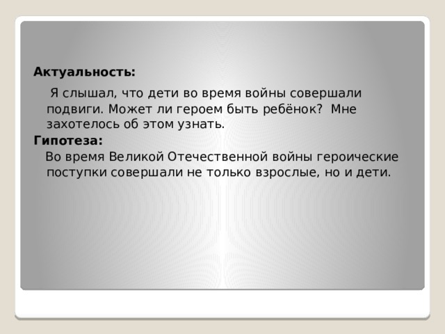   Актуальность:   Я слышал, что дети во время войны совершали подвиги. Может ли героем быть ребёнок? Мне захотелось об этом узнать. Гипотеза:   Во время Великой Отечественной войны героические поступки совершали не только взрослые, но и дети. 