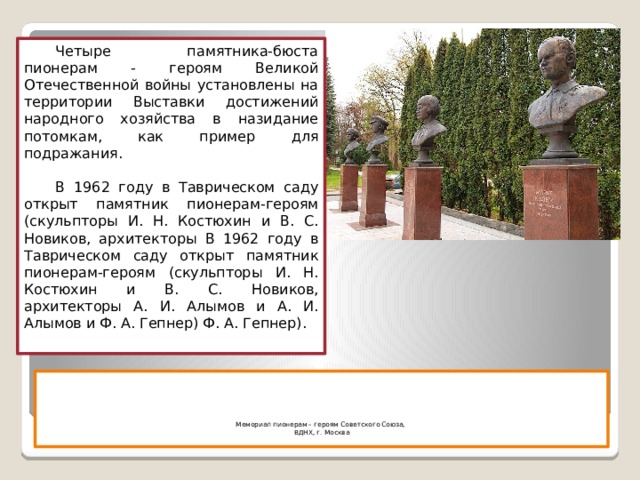 Четыре памятника-бюста пионерам - героям Великой Отечественной войны установлены на территории Выставки достижений народного хозяйства в назидание потомкам, как пример для подражания. В 1962 году в Таврическом саду открыт памятник пионерам-героям (скульпторы И. Н. Костюхин и В. С. Новиков, архитекторы В 1962 году в Таврическом саду открыт памятник пионерам-героям (скульпторы И. Н. Костюхин и В. С. Новиков, архитекторы А. И. Алымов и А. И. Алымов и Ф. А. Гепнер) Ф. А. Гепнер).      Мемориал пионерам – героям Советского Союза,  ВДНХ, г. Москва   
