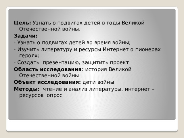  Цель: Узнать о подвигах детей в годы Великой Отечественной войны. Задачи: - Узнать о подвигах детей во время войны; - Изучить литературу и ресурсы Интернет о пионерах героях; - Создать презентацию, защитить проект Область исследования : история Великой Отечественной войны Объект исследования:  дети войны Методы: чтение и анализ литературы, интернет – ресурсов опрос 