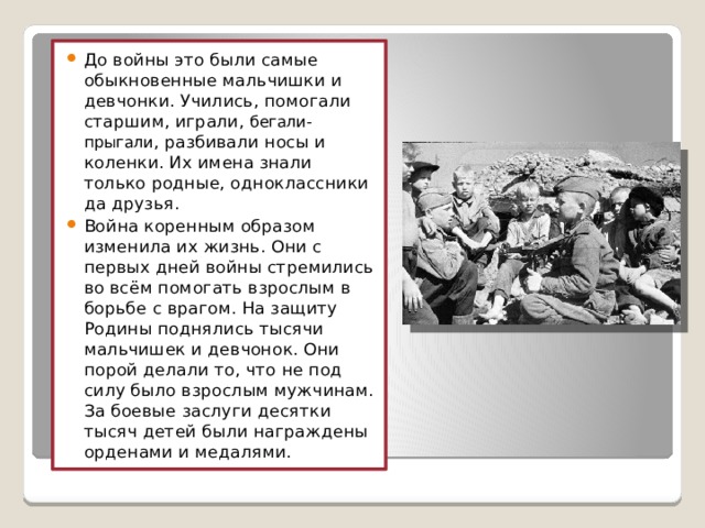 До войны это были самые обыкновенные мальчишки и девчонки. Учились, помогали старшим, играли, бегали-прыгали , разбивали носы и коленки. Их имена знали только родные, одноклассники да друзья. Война коренным образом изменила их жизнь. Они с первых дней войны стремились во всём помогать взрослым в борьбе с врагом. На защиту Родины поднялись тысячи мальчишек и девчонок. Они порой делали то, что не под силу было взрослым мужчинам. За боевые заслуги десятки тысяч детей были награждены орденами и медалями. 