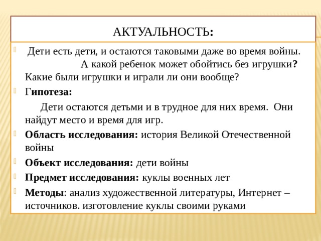 Актуальность :  Дети есть дети, и остаются таковыми даже во время войны. А какой ребенок может обойтись без игрушки ? Какие были игрушки и играли ли они вообще? Г ипотеза:   Дети остаются детьми и в трудное для них время. Они найдут место и время для игр. Область исследования:  история Великой Отечественной войны Объект исследования:  дети войны Предмет исследования: куклы военных лет  Методы : анализ художественной литературы, Интернет – источников. изготовление куклы своими руками 