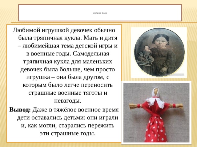    Куклы из ткани     Любимой игрушкой девочек обычно была тряпичная кукла. Мать и дитя – любимейшая тема детской игры и в военные годы. Самодельная тряпичная кукла для маленьких девочек была больше, чем просто игрушка – она была другом, с которым было легче переносить страшные военные тяготы и невзгоды. Вывод: Даже в тяжёлое военное время дети оставались детьми: они играли и, как могли, старались пережить эти страшные годы. 