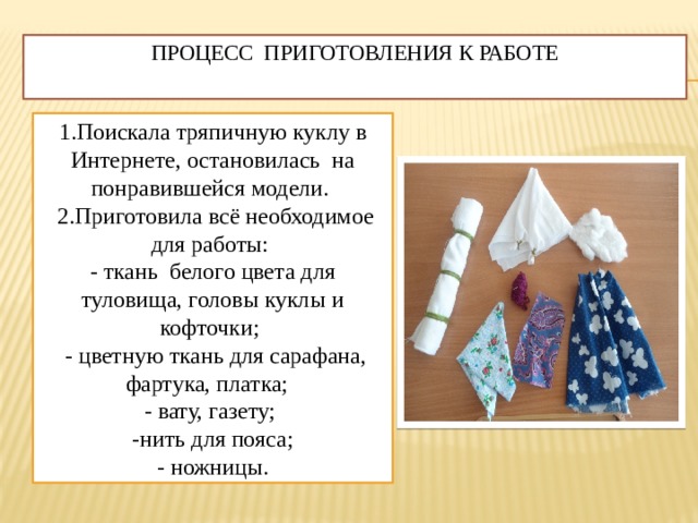 Процесс приготовления к работе   1.Поискала тряпичную куклу в Интернете, остановилась на понравившейся модели.  2.Приготовила всё необходимое для работы: - ткань белого цвета для туловища, головы куклы и кофточки;  - цветную ткань для сарафана, фартука, платка; - вату, газету; -нить для пояса; - ножницы. 
