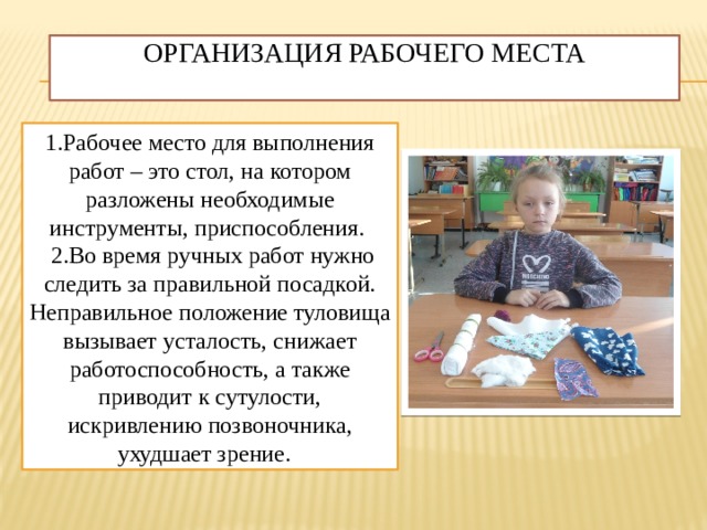 Организация рабочего места   1.Рабочее место для выполнения работ – это стол, на котором разложены необходимые инструменты, приспособления.  2.Во время ручных работ нужно следить за правильной посадкой. Неправильное положение туловища вызывает усталость, снижает работоспособность, а также приводит к сутулости, искривлению позвоночника, ухудшает зрение. 