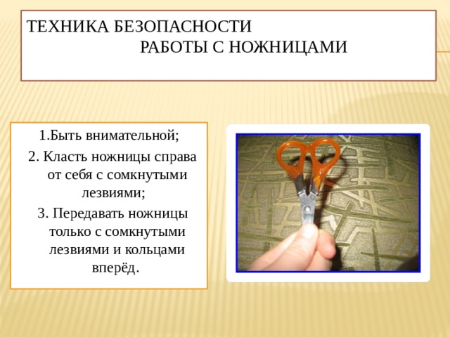 Техника безопасности работы с ножницами   1.Быть внимательной;  2. Класть ножницы справа от себя с сомкнутыми лезвиями;  3. Передавать ножницы только с сомкнутыми лезвиями и кольцами вперёд. 