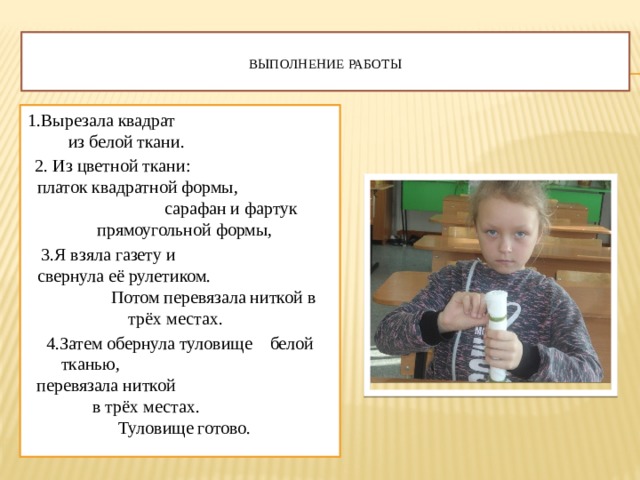  Выполнение работы   1.Вырезала квадрат из белой ткани. 2. Из цветной ткани: платок квадратной формы, сарафан и фартук прямоугольной формы, 3.Я взяла газету и свернула её рулетиком. Потом перевязала ниткой в трёх местах. 4.Затем обернула туловище белой тканью, перевязала ниткой в трёх местах. Туловище готово. 