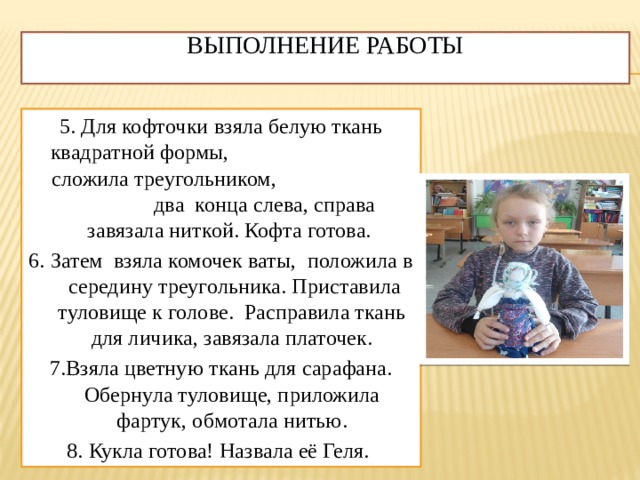 Выполнение работы   5. Для кофточки взяла белую ткань квадратной формы, сложила треугольником, два конца слева, справа завязала ниткой. Кофта готова. 6. Затем взяла комочек ваты, положила в середину треугольника. Приставила туловище к голове. Расправила ткань для личика, завязала платочек. 7.Взяла цветную ткань для сарафана. Обернула туловище, приложила фартук, обмотала нитью. 8. Кукла готова! Назвала её Геля. 