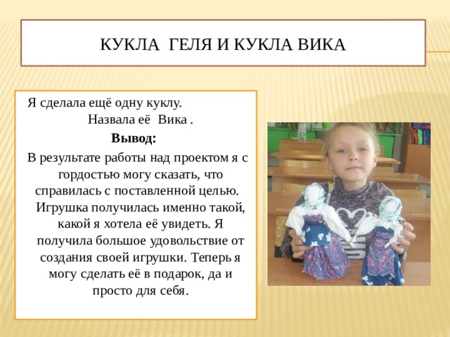 Кукла Геля и Кукла Вика Я сделала ещё одну куклу. Назвала её Вика . Вывод:  В результате работы над проектом я с гордостью могу сказать, что справилась с поставленной целью. Игрушка получилась именно такой, какой я хотела её увидеть. Я получила большое удовольствие от создания своей игрушки. Теперь я могу сделать её в подарок, да и просто для себя.   