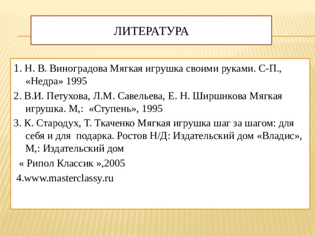 Литература 1 . Н. В. Виноградова Мягкая игрушка своими руками. С-П., «Недра» 1995 2. В.И. Петухова, Л.М. Савельева, Е. Н. Ширшикова Мягкая игрушка. М,: «Ступень», 1995 3. К. Стародух, Т. Ткаченко Мягкая игрушка шаг за шагом: для себя и для подарка. Ростов Н/Д: Издательский дом «Владис», М,: Издательский дом  « Рипол Классик »,2005  4.www.masterclassy.ru   