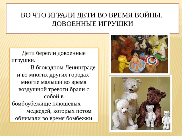 Во что играли дети во время войны. Довоенные игрушки Дети берегли   довоенные игрушки. В блокадном Ленинграде и во многих других городах многие малыши во время воздушной тревоги брали с собой в бомбоубежище плюшевых  медведей, которых потом обнимали во время бомбежки 