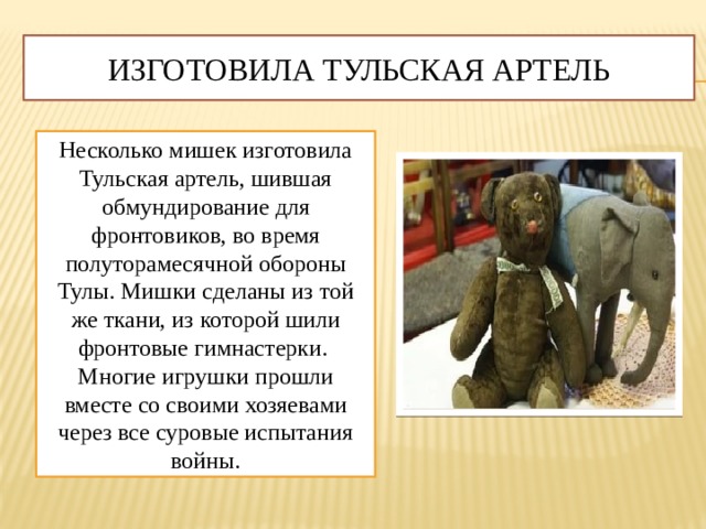 Изготовила тульская артель Несколько мишек изготовила Тульская артель, шившая обмундирование для фронтовиков, во время полуторамесячной обороны Тулы. Мишки сделаны из той же ткани, из которой шили фронтовые гимнастерки. Многие игрушки прошли вместе со своими хозяевами через все суровые испытания войны. 