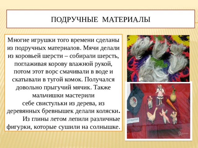 Подручные материалы Многие игрушки того времени сделаны из подручных материалов. Мячи делали из коровьей шерсти – собирали шерсть, поглаживая корову влажной рукой, потом этот ворс смачивали в воде и скатывали в тугой комок. Получался довольно прыгучий мячик. Также мальчишки мастерили себе свистульки из дерева, из деревянных бревнышек делали коляски .   Из глины летом лепили различные фигурки, которые сушили на солнышке.  