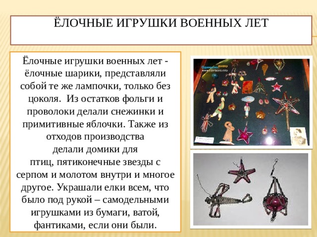 Ёлочные игрушки военных лет   Ёлочные игрушки военных лет - ёлочные шарики, представляли собой те же лампочки, только без цоколя. Из остатков фольги и проволоки делали снежинки и примитивные яблочки. Также из отходов производства делали домики для птиц, пятиконечные звезды с серпом и молотом внутри и многое другое. Украшали елки всем, что было под рукой – самодельными игрушками из бумаги, ватой, фантиками, если они были. 