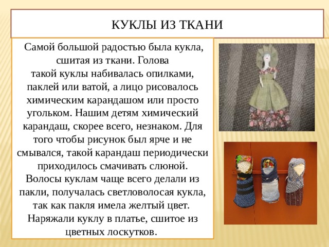 Куклы из ткани  Самой большой радостью была кукла, сшитая из ткани. Голова такой куклы набивалась опилками, паклей или ватой, а лицо рисовалось химическим карандашом или просто угольком. Нашим детям химический карандаш, скорее всего, незнаком. Для того чтобы рисунок был ярче и не смывался, такой карандаш периодически приходилось смачивать слюной. Волосы куклам чаще всего делали из пакли, получалась светловолосая кукла, так как пакля имела желтый цвет.  Наряжали куклу в платье, сшитое из цветных лоскутков. 