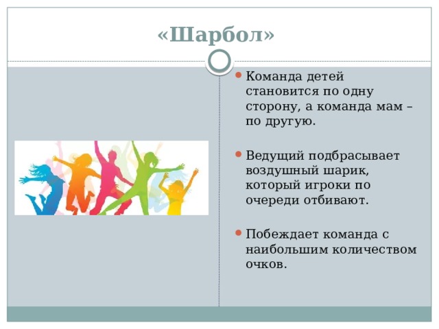 «Шарбол»   Команда детей становится по одну сторону, а команда мам – по другую. Ведущий подбрасывает воздушный шарик, который игроки по очереди отбивают.  Побеждает команда с наибольшим количеством очков.   
