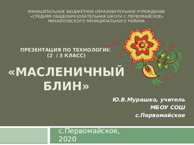 Муниципальное бюджетное образовательное учреждение  «Средняя общеобразовательная школа с.Первомайское»  Михайловского муниципального района   Презентация по технологии (2 / 3 класс)  «Масленичный блин» Ю.В.Мурашко, учитель МБОУ СОШ с.Первомайское с.Первомайское, 2020 