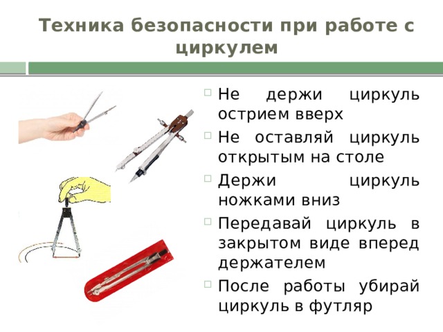 Техника безопасности при работе с циркулем Не держи циркуль острием вверх Не оставляй циркуль открытым на столе Держи циркуль ножками вниз Передавай циркуль в закрытом виде вперед держателем После работы убирай циркуль в футляр 
