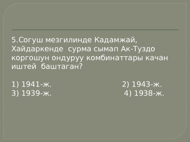 5.Согуш мезгилинде Кадамжай, Хайдаркенде сурма сымап Ак-Туздо коргошун ондуруу комбинаттары качан иштей баштаган? 1) 1941-ж. 2) 1943-ж. 3) 1939-ж. 4) 1938-ж. 