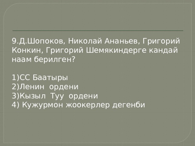 9.Д.Шопоков, Николай Ананьев, Григорий Конкин, Григорий Шемякиндерге кандай наам берилген? 1)СС Баатыры 2)Ленин ордени 3)Кызыл Туу ордени 4) Кужурмон жоокерлер дегенби 